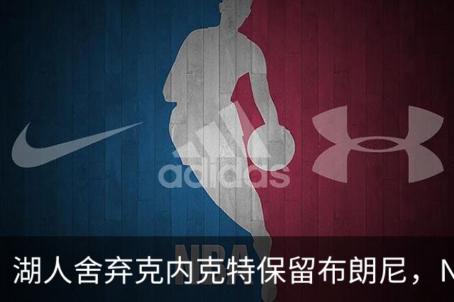 湖人舍弃克内克特保留布朗尼，NBA评论员称此举值得质疑